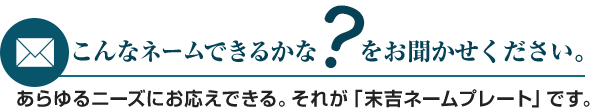 こんなネームできるかな?をお聞かせください。あらゆるニーズにお応えできる。それが「末吉ネームプレート」です。