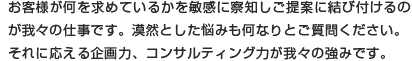 お客様が何を求めているかを敏感に察知しご提案に結び付けるのが我々の仕事です。漠然とした悩みも何なりとご質問ください。それに応える企画力、コンサルティング力が我々の強みです。